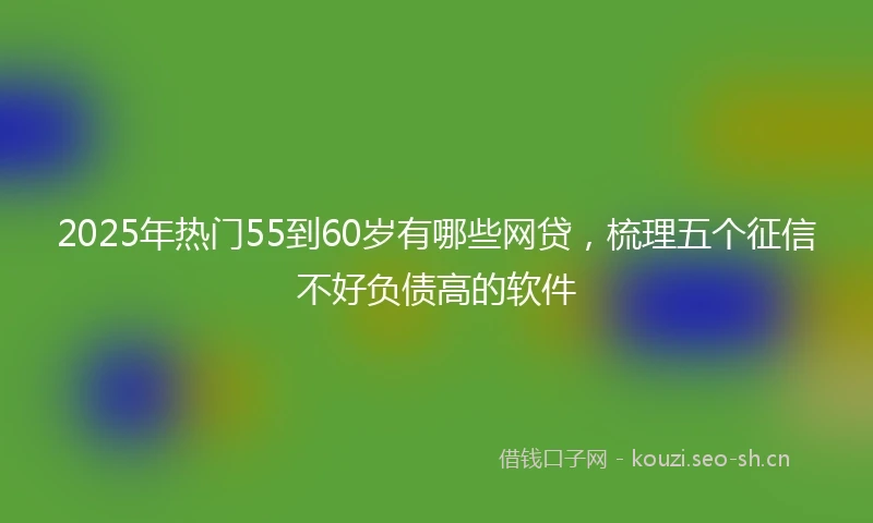 2025年热门55到60岁有哪些网贷,梳理五个征信不好负债高的软件