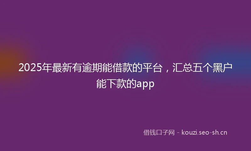 2025年最新有逾期能借款的平台，汇总五个黑户能下款的app