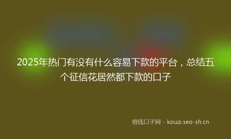 2025年热门有没有什么容易下款的平台，总结五个征信花居然都下款的口子