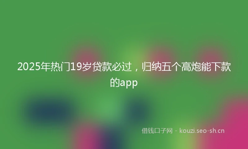 2025年热门19岁贷款必过，归纳五个高炮能下款的app