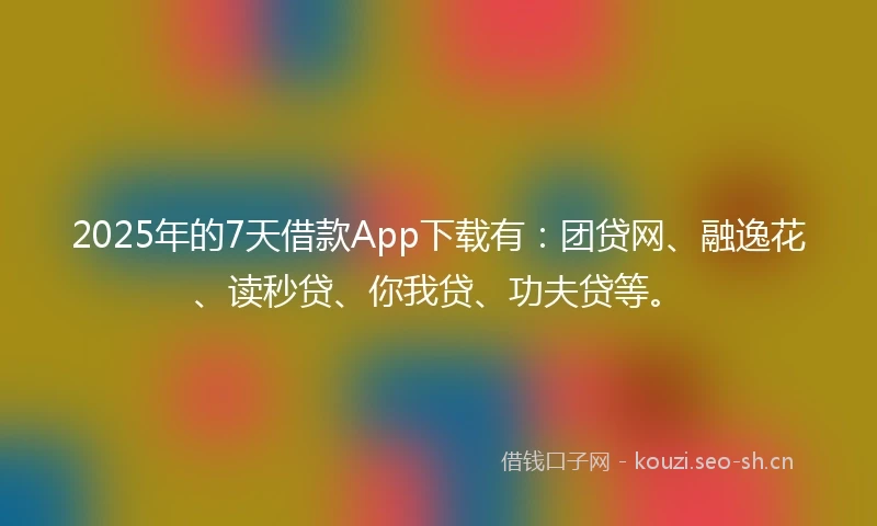 2025年的7天借款App下载有：团贷网、融逸花、读秒贷、你我贷、功夫贷等。