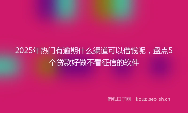 2025年热门有逾期什么渠道可以借钱呢，盘点5个贷款好做不看征信的软件
