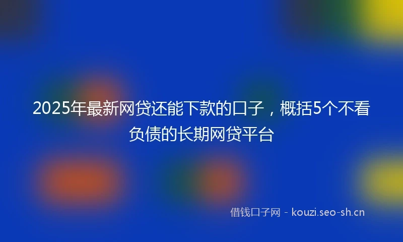 2025年最新网贷还能下款的口子，概括5个不看负债的长期网贷平台