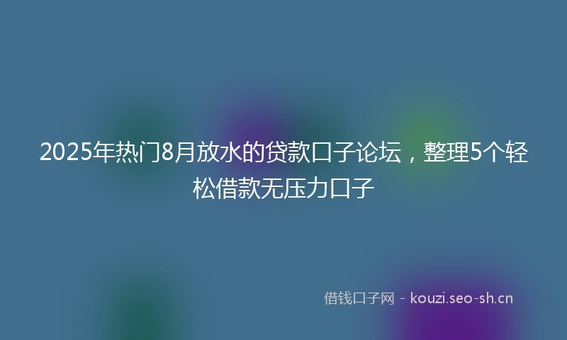 2025年热门8月放水的贷款口子论坛，整理5个轻松借款无压力口子