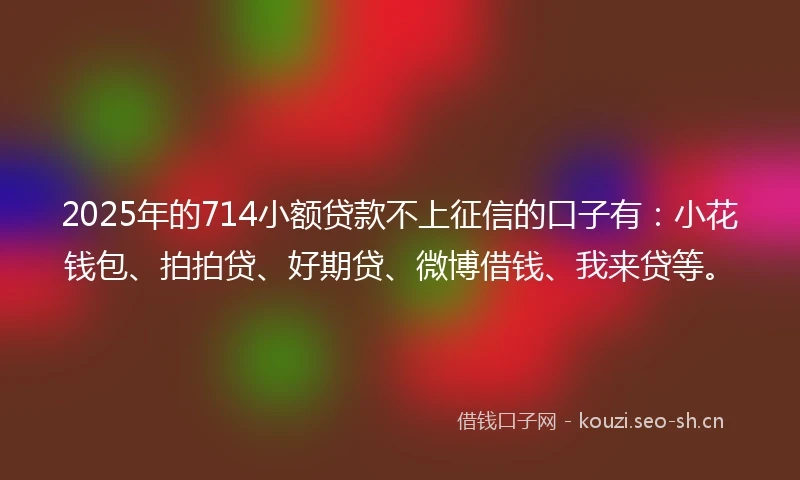 2025年的714小额贷款不上征信的口子有：小花钱包、拍拍贷、好期贷、微博借钱、我来贷等。
