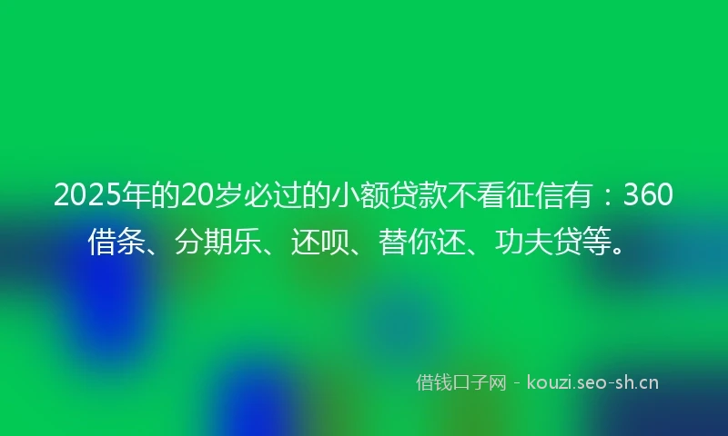 2025年的20岁必过的小额贷款不看征信有：360借条、分期乐、还呗、替你还、功夫贷等。
