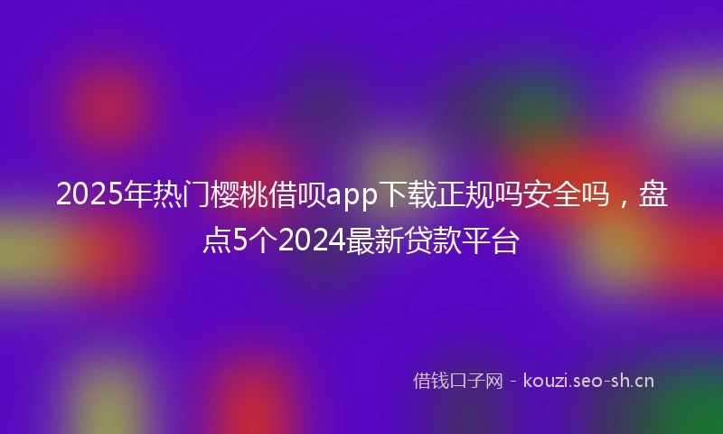 2025年热门樱桃借呗app下载正规吗安全吗，盘点5个2024最新贷款平台