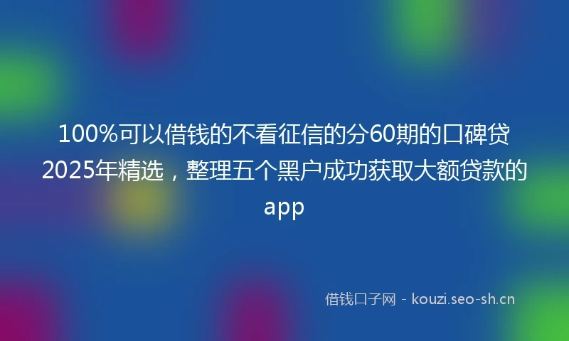 100%可以借钱的不看征信的分60期的口碑贷2025年精选，整理五个黑户成功获取大额贷款的app