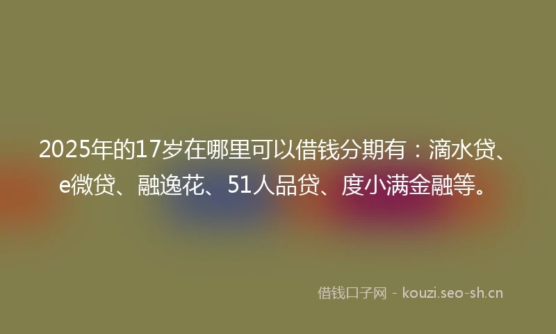 2025年的17岁在哪里可以借钱分期有：滴水贷、e微贷、融逸花、51人品贷、度小满金融等。