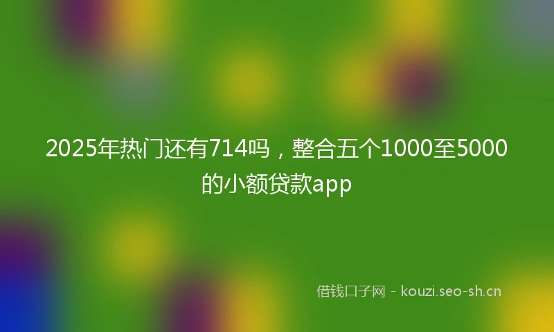 2025年热门还有714吗，整合五个1000至5000的小额贷款app