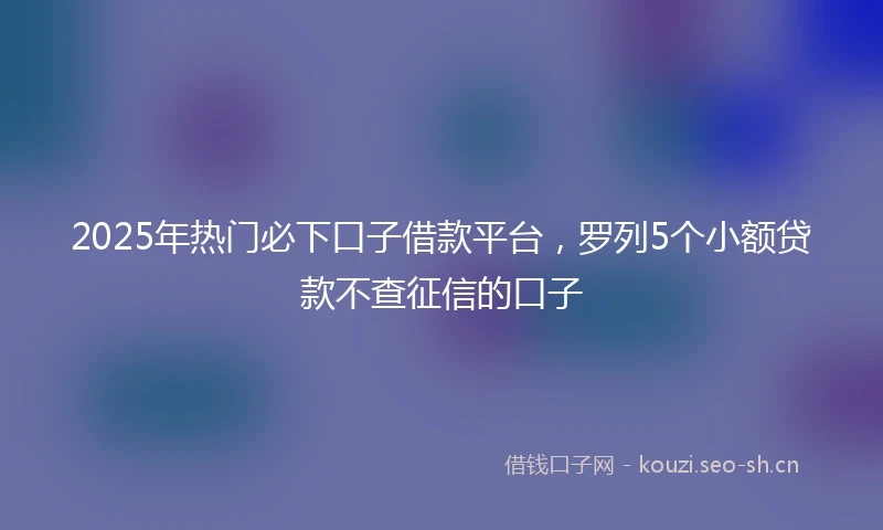 2025年热门必下口子借款平台,罗列5个小额贷款不查征信的口子