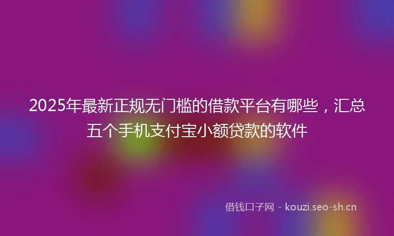 2025年最新正规无门槛的借款平台有哪些，汇总五个手机支付宝小额贷款的软件