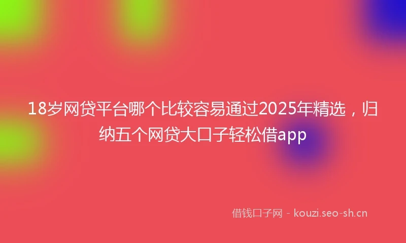 18岁网贷平台哪个比较容易通过2025年精选，归纳五个网贷大口子轻松借app