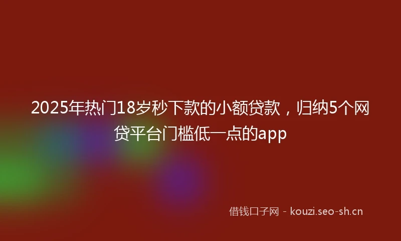 2025年热门18岁秒下款的小额贷款，归纳5个网贷平台门槛低一点的app