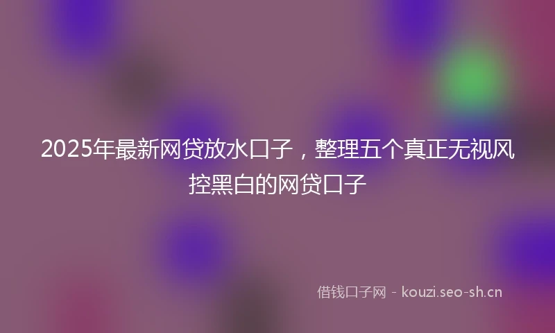 2025年最新网贷放水口子，整理五个真正无视风控黑白的网贷口子