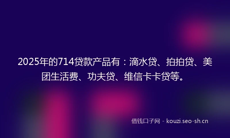 2025年的714贷款产品有：滴水贷、拍拍贷、美团生活费、功夫贷、维信卡卡贷等。