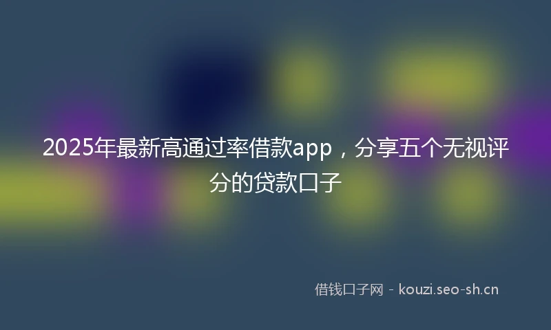 2025年最新高通过率借款app,分享五个无视评分的贷款口子