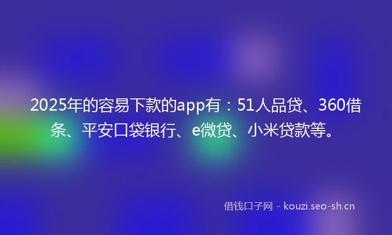 2025年的容易下款的app有：51人品贷、360借条、平安口袋银行、e微贷、小米贷款等。