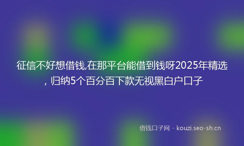 征信不好想借钱,在那平台能借到钱呀2025年精选，归纳5个百分百下款无视黑白户口子