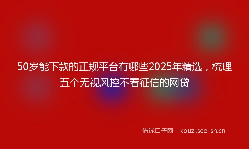 50岁能下款的正规平台有哪些2025年精选，梳理五个无视风控不看征信的网贷