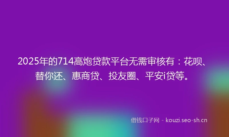 2025年的714高炮贷款平台无需审核有：花呗、替你还、惠商贷、投友圈、平安i贷等。
