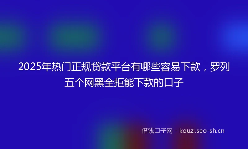 2025年热门正规贷款平台有哪些容易下款，罗列五个网黑全拒能下款的口子