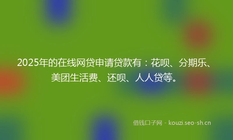 2025年的在线网贷申请贷款有：花呗、分期乐、美团生活费、还呗、人人贷等。