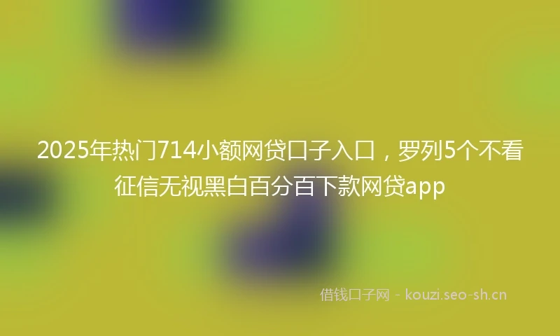 2025年热门714小额网贷口子入口,罗列5个不看征信无视黑白百分百下款网贷app