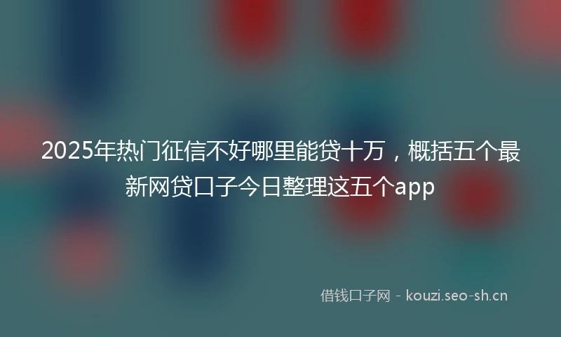 2025年热门征信不好哪里能贷十万，概括五个最新网贷口子今日整理这五个app