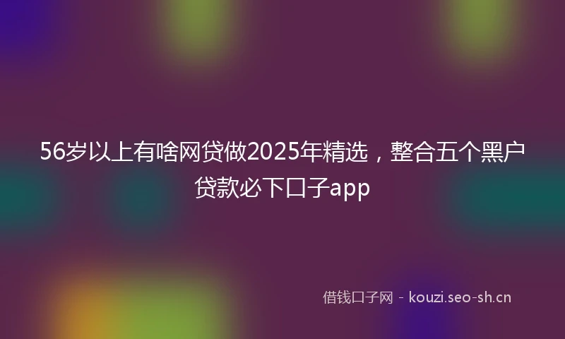 56岁以上有啥网贷做2025年精选，整合五个黑户贷款必下口子app