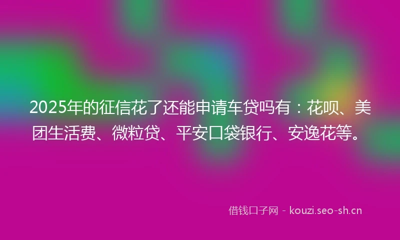 2025年的征信花了还能申请车贷吗有：花呗、美团生活费、微粒贷、平安口袋银行、安逸花等。