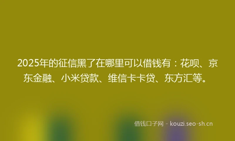 2025年的征信黑了在哪里可以借钱有：花呗、京东金融、小米贷款、维信卡卡贷、东方汇等。
