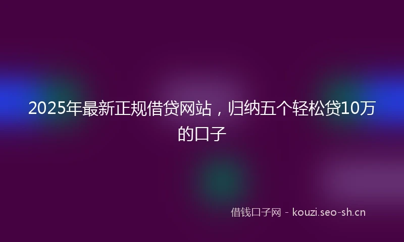 2025年最新正规借贷网站，归纳五个轻松贷10万的口子