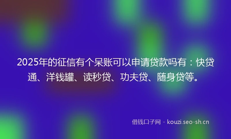 2025年的征信有个呆账可以申请贷款吗有：快贷通、洋钱罐、读秒贷、功夫贷、随身贷等。