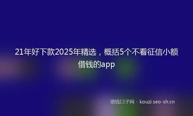 21年好下款2025年精选，概括5个不看征信小额借钱的app