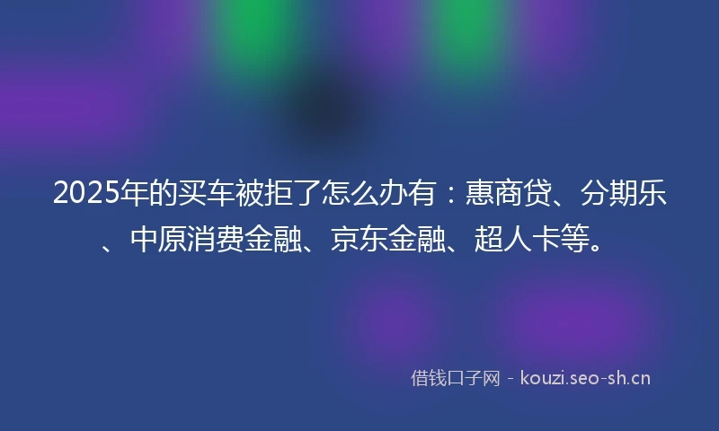 2025年的买车被拒了怎么办有：惠商贷、分期乐、中原消费金融、京东金融、超人卡等。