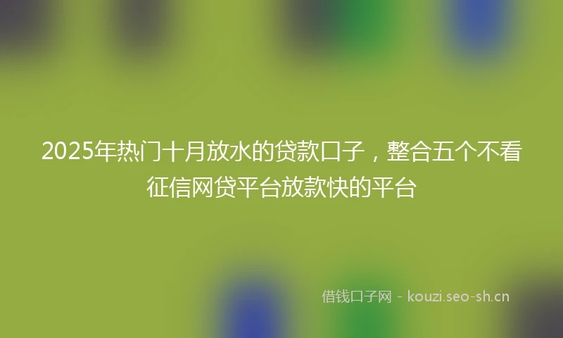 2025年热门十月放水的贷款口子，整合五个不看征信网贷平台放款快的平台