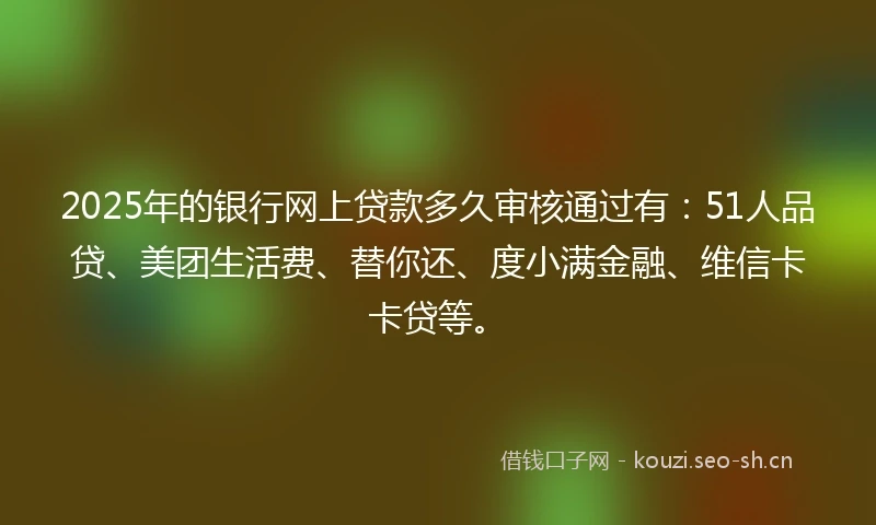 2025年的银行网上贷款多久审核通过有：51人品贷、美团生活费、替你还、度小满金融、维信卡卡贷等。