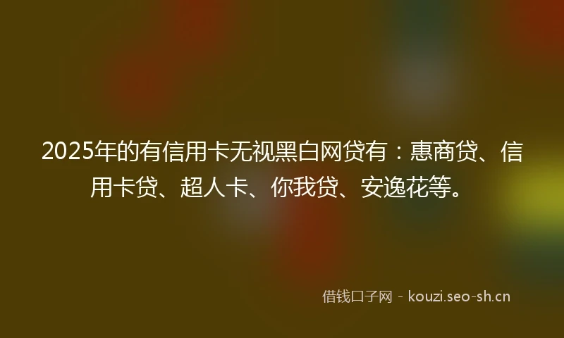 2025年的有信用卡无视黑白网贷有：惠商贷、信用卡贷、超人卡、你我贷、安逸花等。