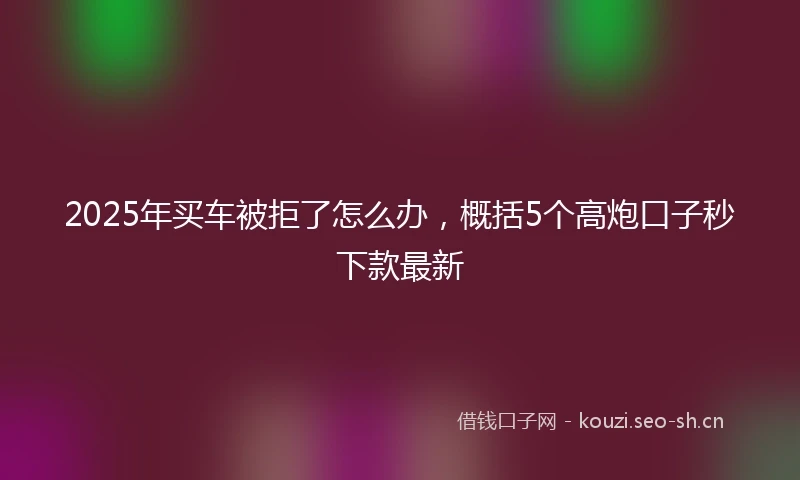 2025年买车被拒了怎么办，概括5个高炮口子秒下款最新
