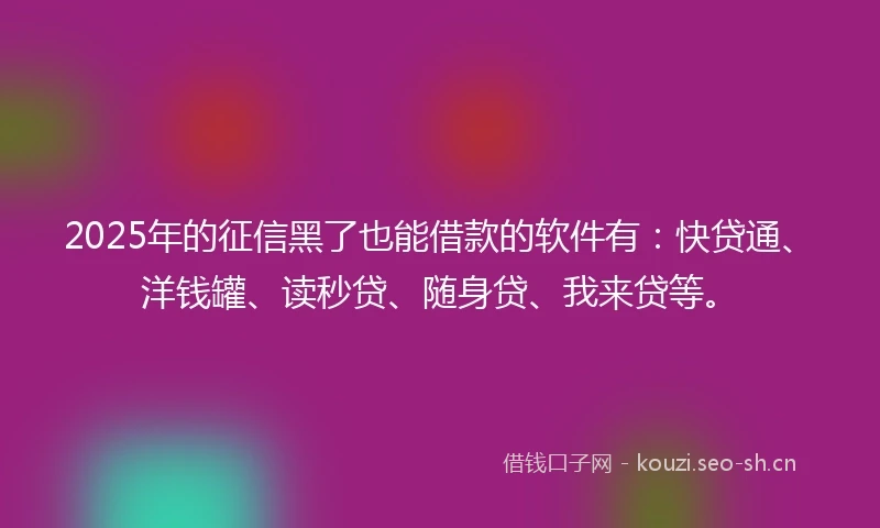 2025年的征信黑了也能借款的软件有：快贷通、洋钱罐、读秒贷、随身贷、我来贷等。