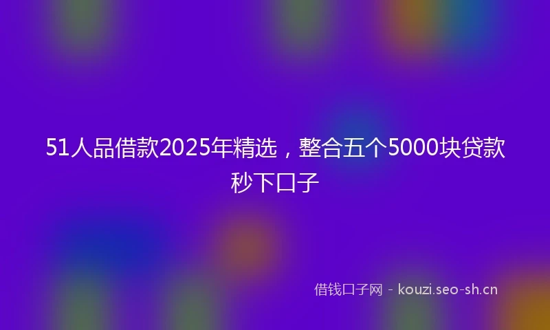 51人品借款2025年精选，整合五个5000块贷款秒下口子