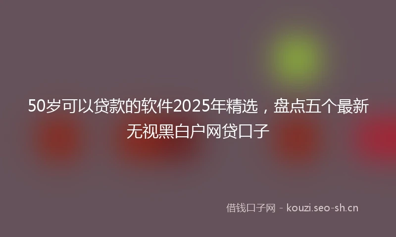 50岁可以贷款的软件2025年精选，盘点五个最新无视黑白户网贷口子
