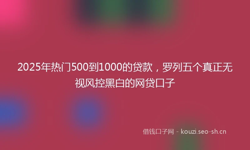 2025年热门500到1000的贷款，罗列五个真正无视风控黑白的网贷口子