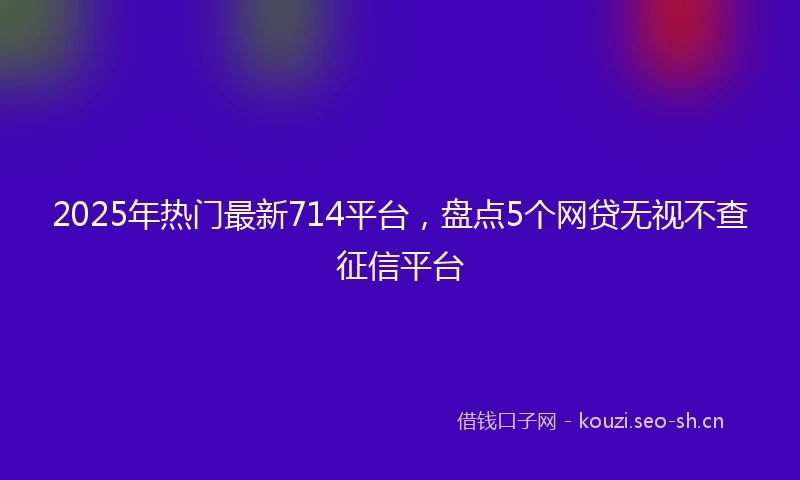 2025年热门最新714平台，盘点5个网贷无视不查征信平台