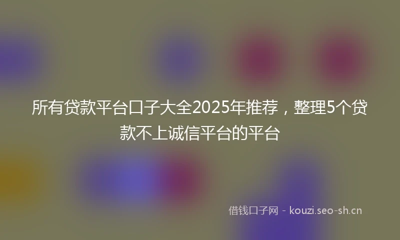 所有贷款平台口子大全2025年推荐，整理5个贷款不上诚信平台的平台