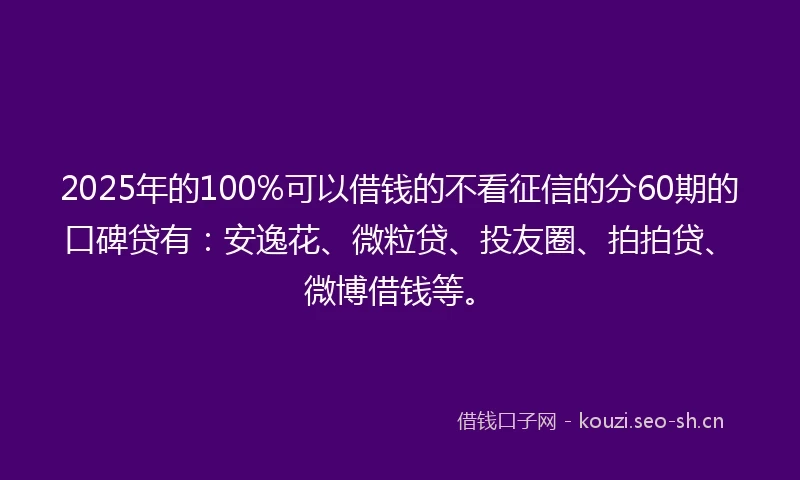 2025年的100%可以借钱的不看征信的分60期的口碑贷有：安逸花、微粒贷、投友圈、拍拍贷、微博借钱等。
