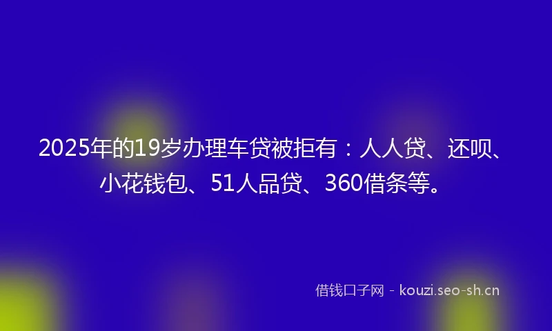 2025年的19岁办理车贷被拒有：人人贷、还呗、小花钱包、51人品贷、360借条等。