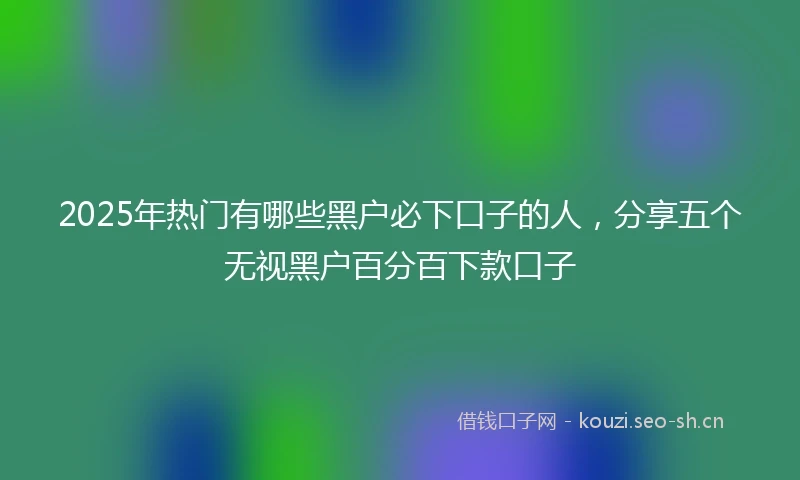 2025年热门有哪些黑户必下口子的人，分享五个无视黑户百分百下款口子