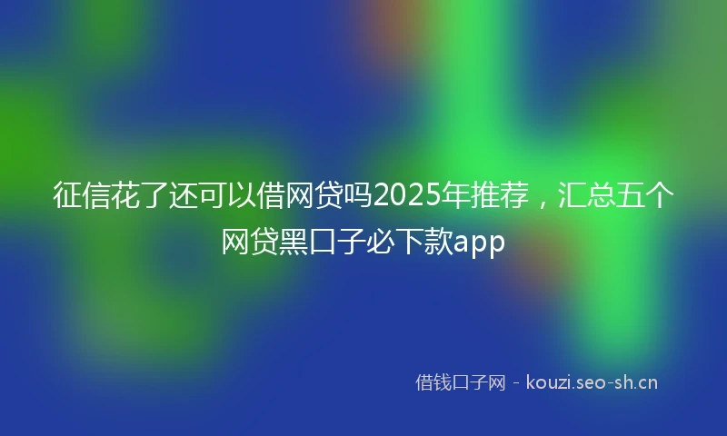 征信花了还可以借网贷吗2025年推荐，汇总五个网贷黑口子必下款app